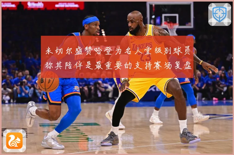 米切尔盛赞哈登为名人堂级别球员称其陪伴是最重要的支持赛场复盘-深度解析