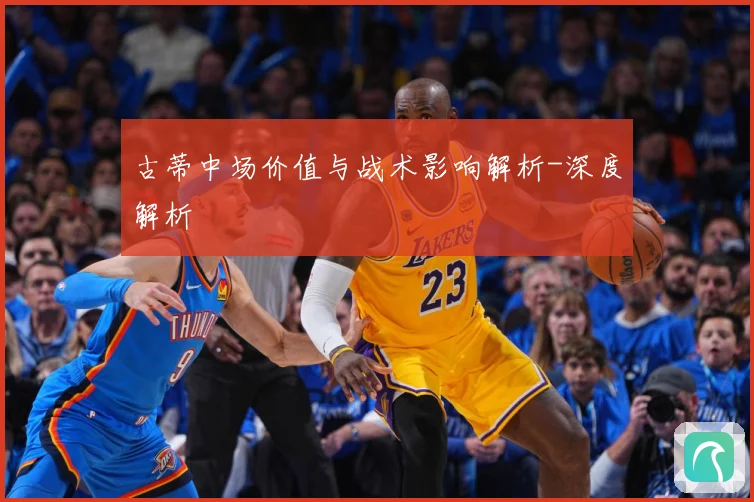 古蒂中场价值与战术影响解析-深度解析