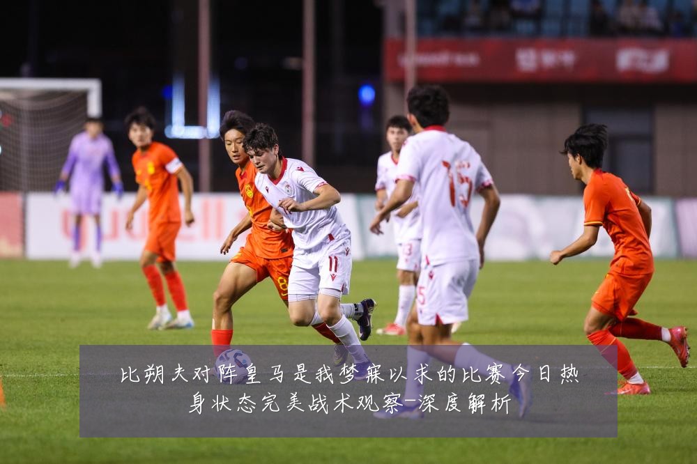比朔夫对阵皇马是我梦寐以求的比赛今日热身状态完美战术观察-深度解析